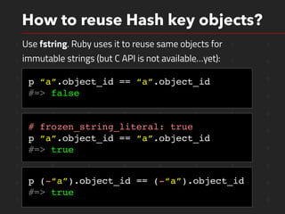 1 1 0 1 0 1 0 1
1 0 1 1 0 0 1 0
1 0 1 0 0 1 1 0
1 1 0 0 1 1 1 0
1 1 0 0 1 1 1 0
1 0 0 0 0 1 1 0
1 1 1 0 0 1 1 0
1 0 1 0 0 1 1 0
0 0 0 0 1 0 1 0
1 0 0 0 0 1 1 0
How to reuse Hash key objects?
Use fstring. Ruby uses it to reuse same objects for
immutable strings (but C API is not available…yet):
p “a”.object_id == “a”.object_id
#=> false
# frozen_string_literal: true
p “a”.object_id == “a”.object_id
#=> true
p (-“a”).object_id == (-“a”).object_id
#=> true
 