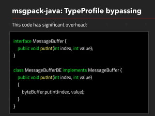 1 1 0 1 0 1 0 1
1 0 1 1 0 0 1 0
1 0 1 0 0 1 1 0
1 1 0 0 1 1 1 0
1 1 0 0 1 1 1 0
1 0 0 0 0 1 1 0
1 1 1 0 0 1 1 0
1 0 1 0 0 1 1 0
0 0 0 0 1 0 1 0
1 0 0 0 0 1 1 0
msgpack-java: TypeProﬁle bypassing
interface MessageBuffer {
public void putInt(int index, int value);
}
class MessageBufferBE implements MessageBuffer {
public void putInt(int index, int value)
{
byteBuffer.putInt(index, value);
}
}
This code has significant overhead:
 