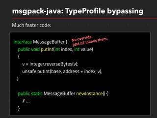 1 1 0 1 0 1 0 1
1 0 1 1 0 0 1 0
1 0 1 0 0 1 1 0
1 1 0 0 1 1 1 0
1 1 0 0 1 1 1 0
1 0 0 0 0 1 1 0
1 1 1 0 0 1 1 0
1 0 1 0 0 1 1 0
0 0 0 0 1 0 1 0
1 0 0 0 0 1 1 0
msgpack-java: TypeProﬁle bypassing
interface MessageBuffer {
public void putInt(int index, int value)
{
v = Integer.reverseBytes(v);
unsafe.putInt(base, address + index, v);
}
public static MessageBuffer newInstance() {
// …
}
Much faster code:
No override.
JVM JIT inlines them.
 