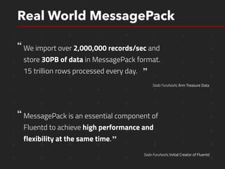 1 1 0 1 0 1 0 1
1 0 1 1 0 0 1 0
1 0 1 0 0 1 1 0
1 1 0 0 1 1 1 0
1 1 0 0 1 1 1 0
1 0 0 0 0 1 1 0
1 1 1 0 0 1 1 0
1 0 1 0 0 1 1 0
0 0 0 0 1 0 1 0
1 0 0 0 0 1 1 0
Real World MessagePack
We import over 2,000,000 records/sec and 
store 30PB of data in MessagePack format.
15 trillion rows processed every day.
Sada Furuhashi, Arm Treasure Data
Sada Furuhashi, Initial Creator of Fluentd
MessagePack is an essential component of
Fluentd to achieve high performance and
flexibility at the same time.
 