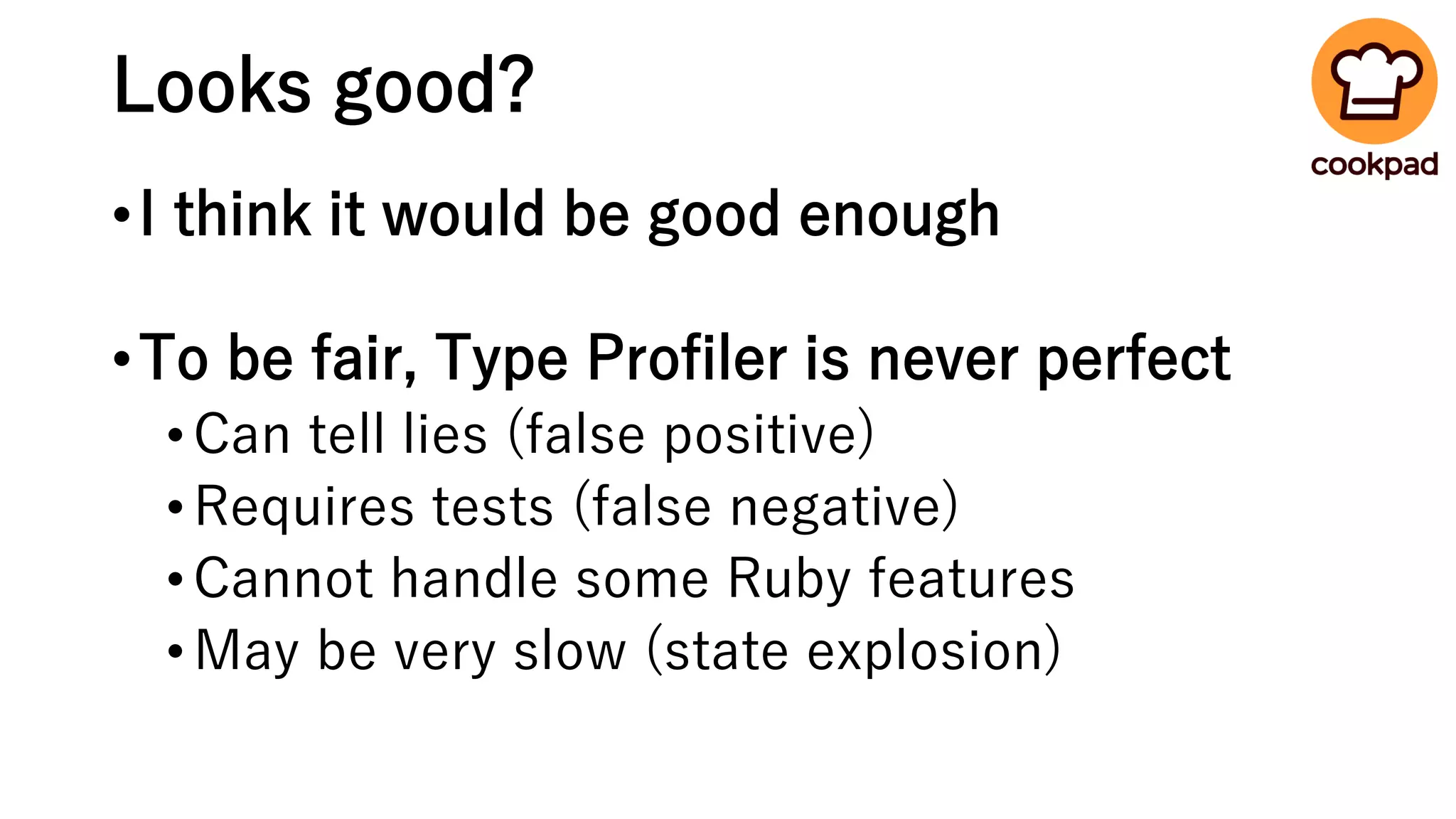 Looks good?
•I think it would be good enough
•To be fair, Type Profiler is never perfect
•Can tell lies (false positive)
•Requires tests (false negative)
•Cannot handle some Ruby features
•May be very slow (state explosion)
 