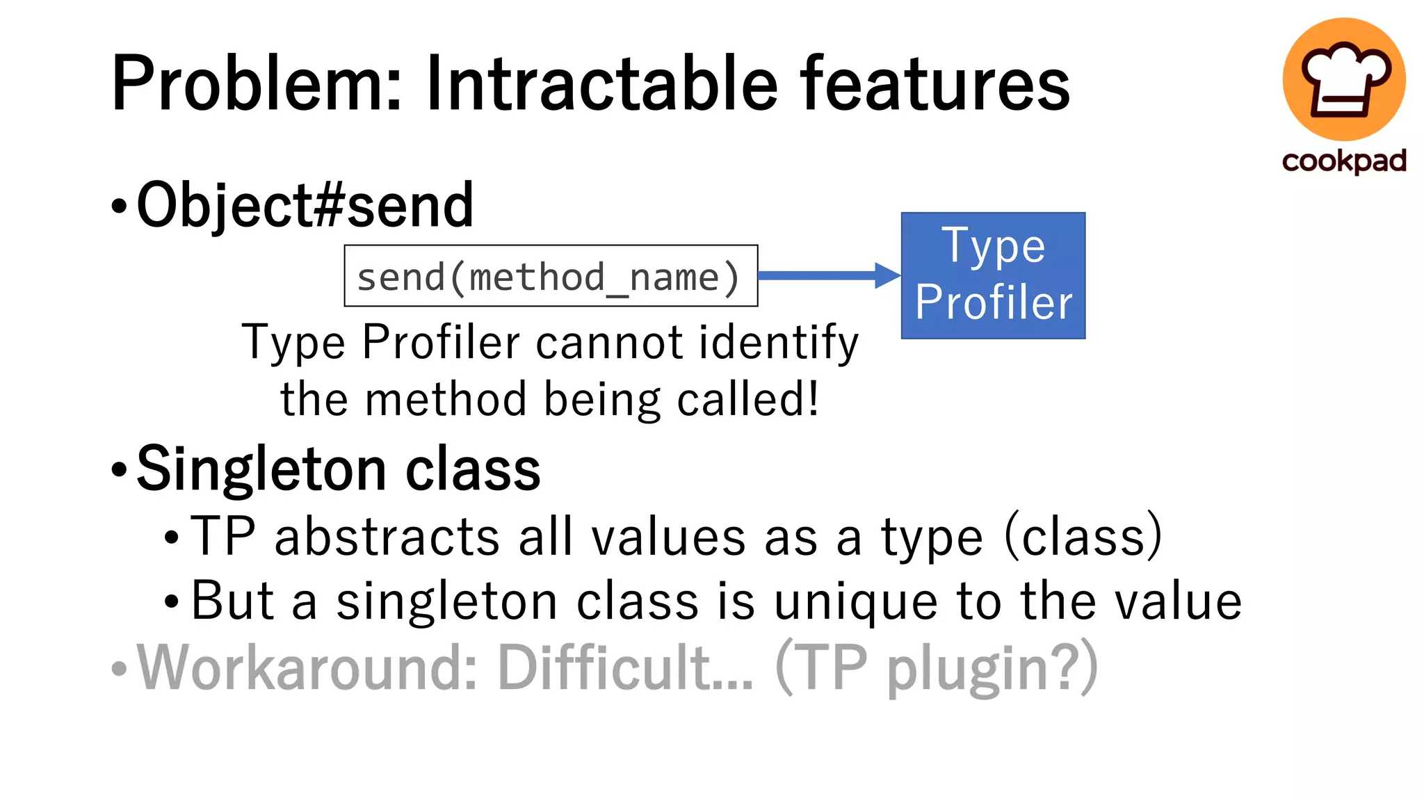 Problem: Intractable features
•Object#send
•Singleton class
•TP abstracts all values as a type (class)
•But a singleton class is unique to the value
•Workaround: Difficult... (TP plugin?)
send(method_name)
Type
Profiler
Type Profiler cannot identify
the method being called!
 
