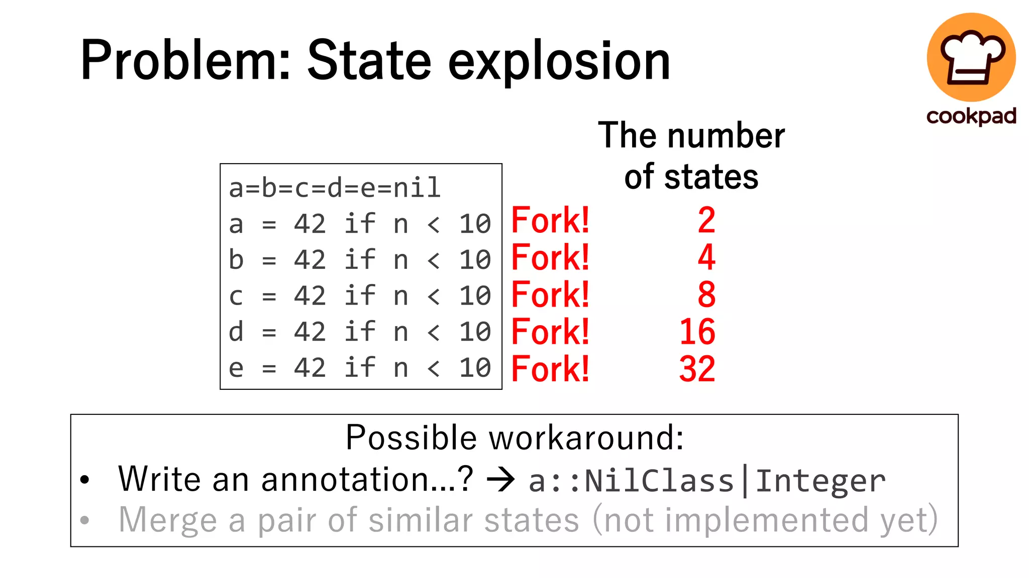 Problem: State explosion
a=b=c=d=e=nil
a = 42 if n < 10
b = 42 if n < 10
c = 42 if n < 10
d = 42 if n < 10
e = 42 if n < 10
Fork!
Fork!
Fork!
Fork!
Fork!
2
4
8
16
32
The number
of states
Possible workaround:
• Write an annotation...? → a::NilClass|Integer
• Merge a pair of similar states (not implemented yet)
 