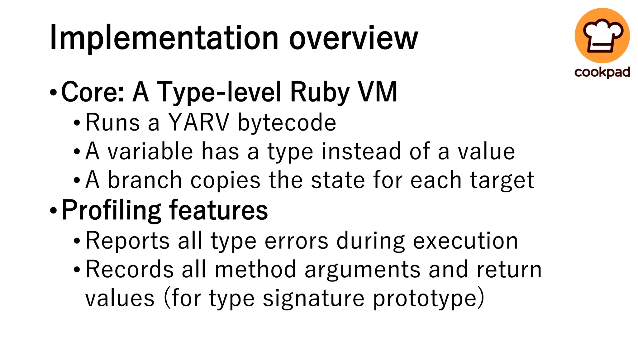 Implementation overview
•Core: A Type-level Ruby VM
•Runs a YARV bytecode
•A variable has a type instead of a value
•A branch copies the state for each target
•Profiling features
•Reports all type errors during execution
•Records all method arguments and return
values (for type signature prototype)
 