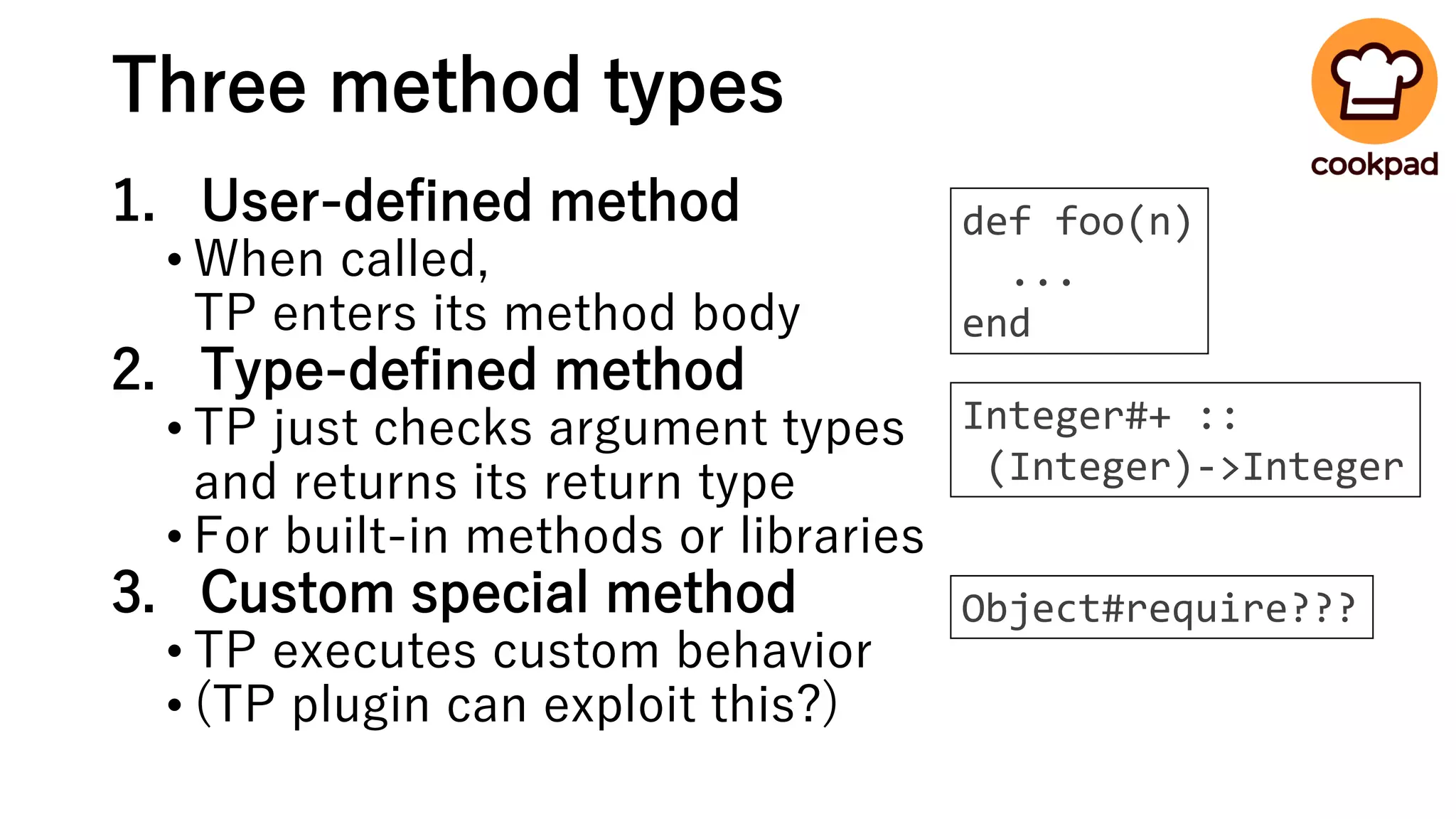 Three method types
1. User-defined method
• When called,
TP enters its method body
2. Type-defined method
• TP just checks argument types
and returns its return type
• For built-in methods or libraries
3. Custom special method
• TP executes custom behavior
• (TP plugin can exploit this?)
def foo(n)
...
end
Integer#+ ::
(Integer)->Integer
Object#require???
 