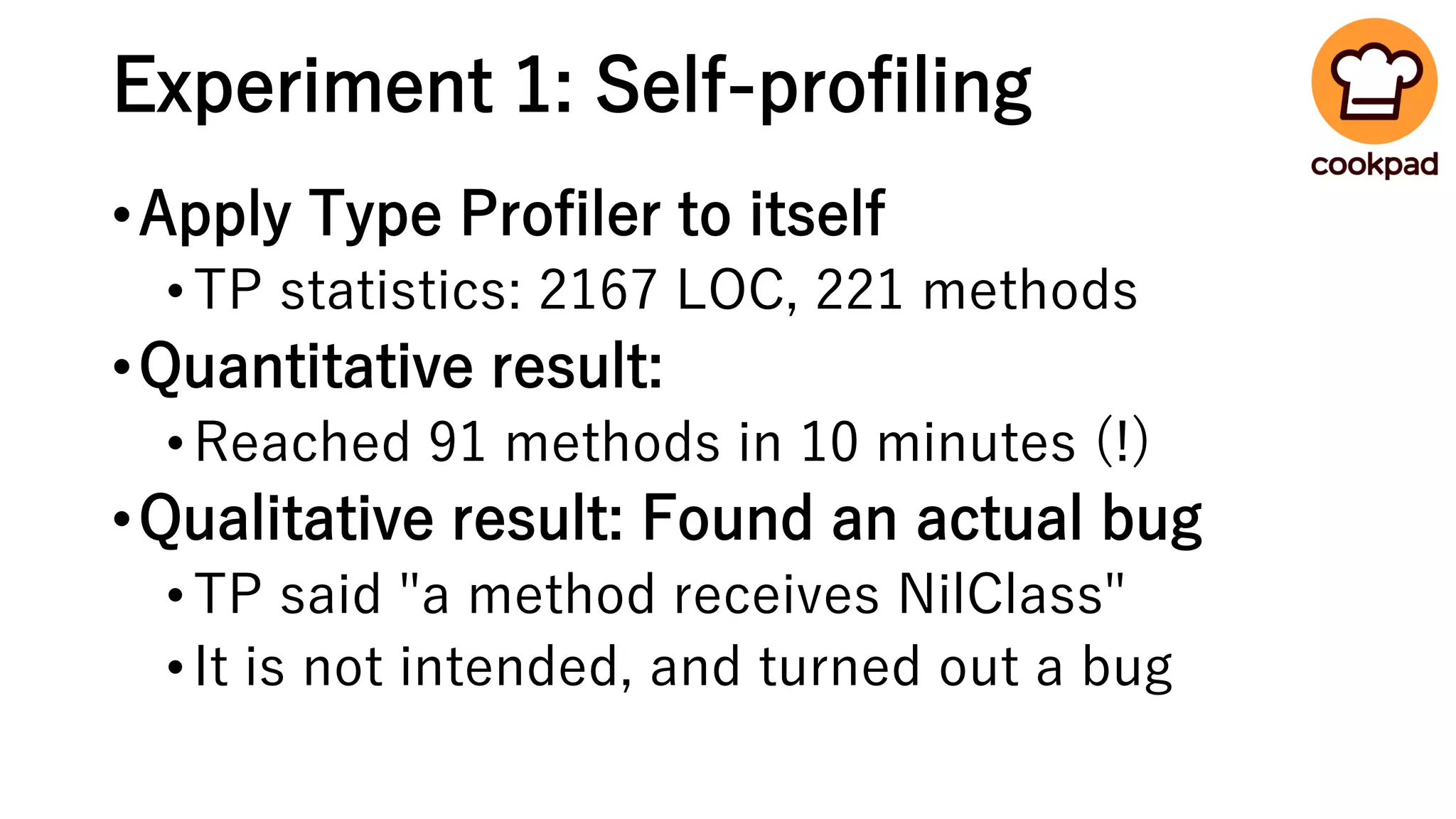 Experiment 1: Self-profiling
•Apply Type Profiler to itself
•TP statistics: 2167 LOC, 221 methods
•Quantitative result:
•Reached 91 methods in 10 minutes (!)
•Qualitative result: Found an actual bug
•TP said "a method receives NilClass"
•It is not intended, and turned out a bug
 