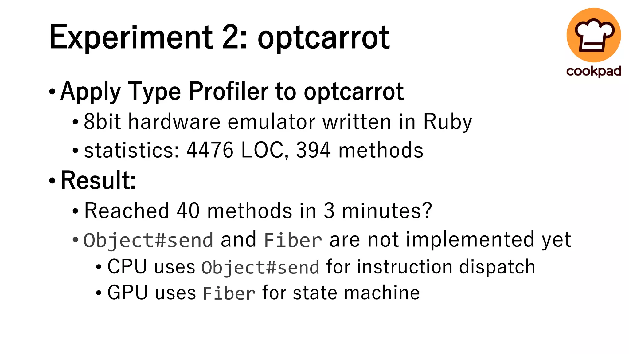 Experiment 2: optcarrot
•Apply Type Profiler to optcarrot
• 8bit hardware emulator written in Ruby
• statistics: 4476 LOC, 394 methods
•Result:
• Reached 40 methods in 3 minutes?
• Object#send and Fiber are not implemented yet
• CPU uses Object#send for instruction dispatch
• GPU uses Fiber for state machine
 