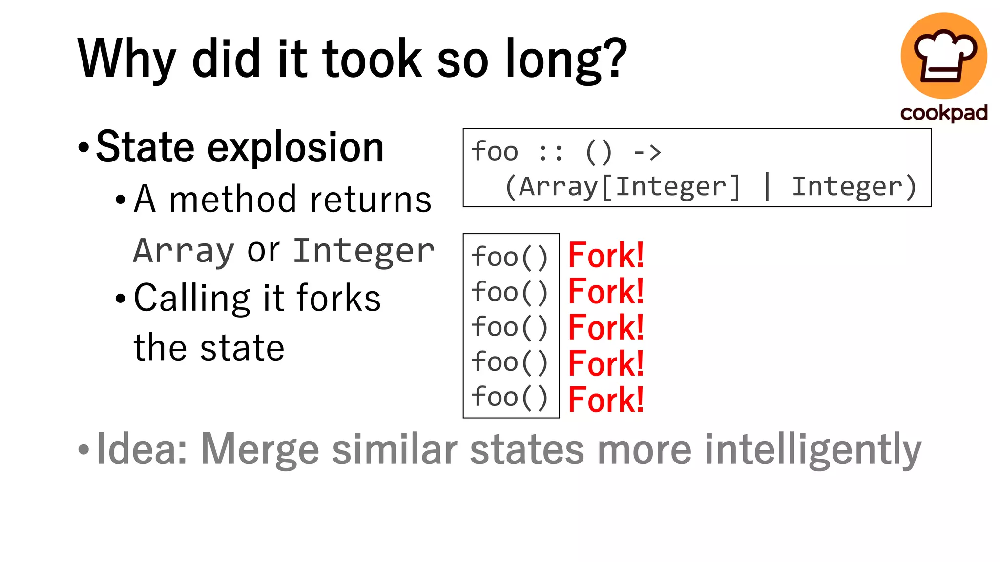 Why did it took so long?
•State explosion
•A method returns
Array or Integer
•Calling it forks
the state
•Idea: Merge similar states more intelligently
foo()
foo()
foo()
foo()
foo()
Fork!
Fork!
Fork!
Fork!
Fork!
foo :: () ->
(Array[Integer] | Integer)
 