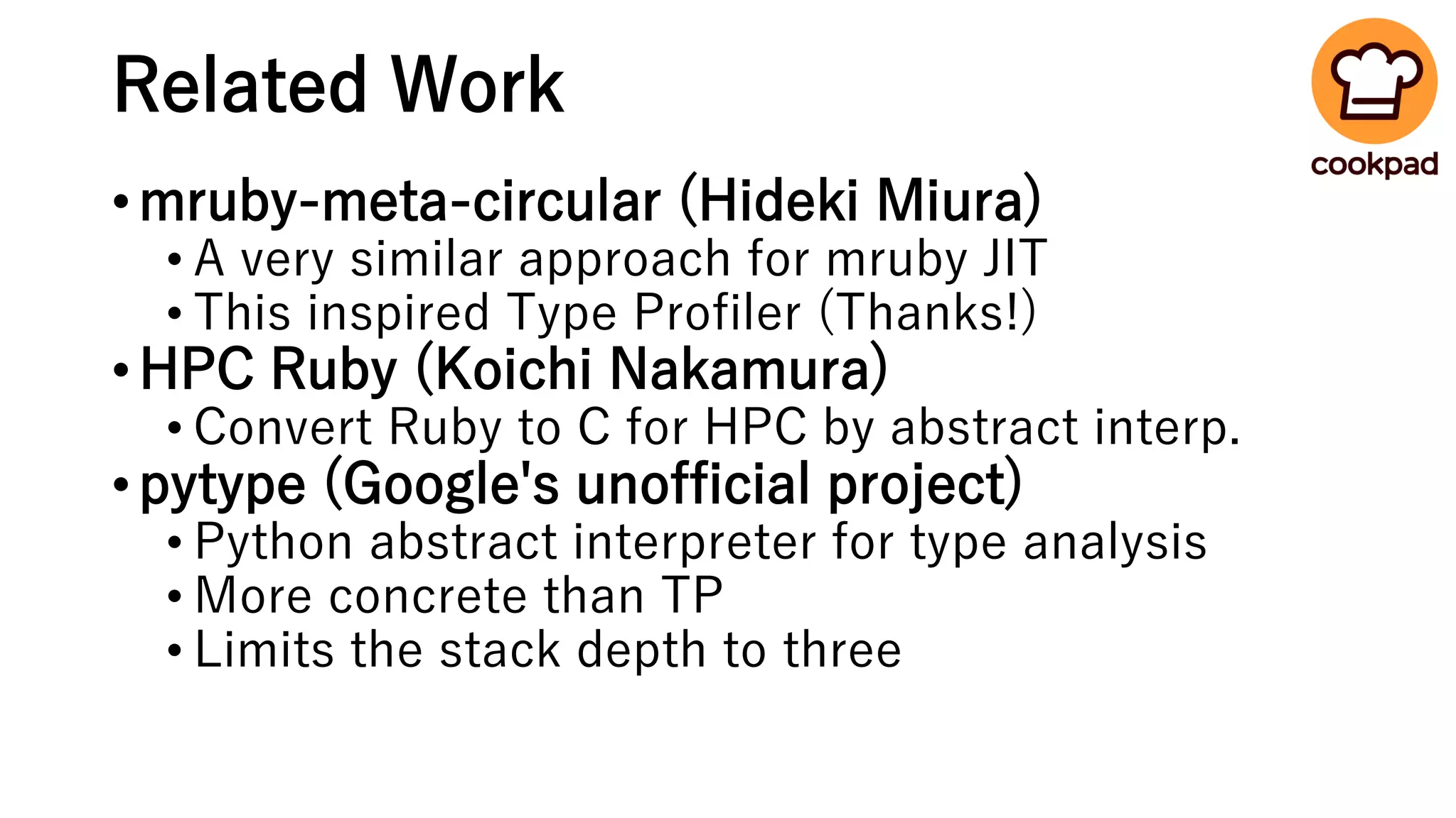 Related Work
•mruby-meta-circular (Hideki Miura)
• A very similar approach for mruby JIT
• This inspired Type Profiler (Thanks!)
•HPC Ruby (Koichi Nakamura)
• Convert Ruby to C for HPC by abstract interp.
•pytype (Google's unofficial project)
• Python abstract interpreter for type analysis
• More concrete than TP
• Limits the stack depth to three
 
