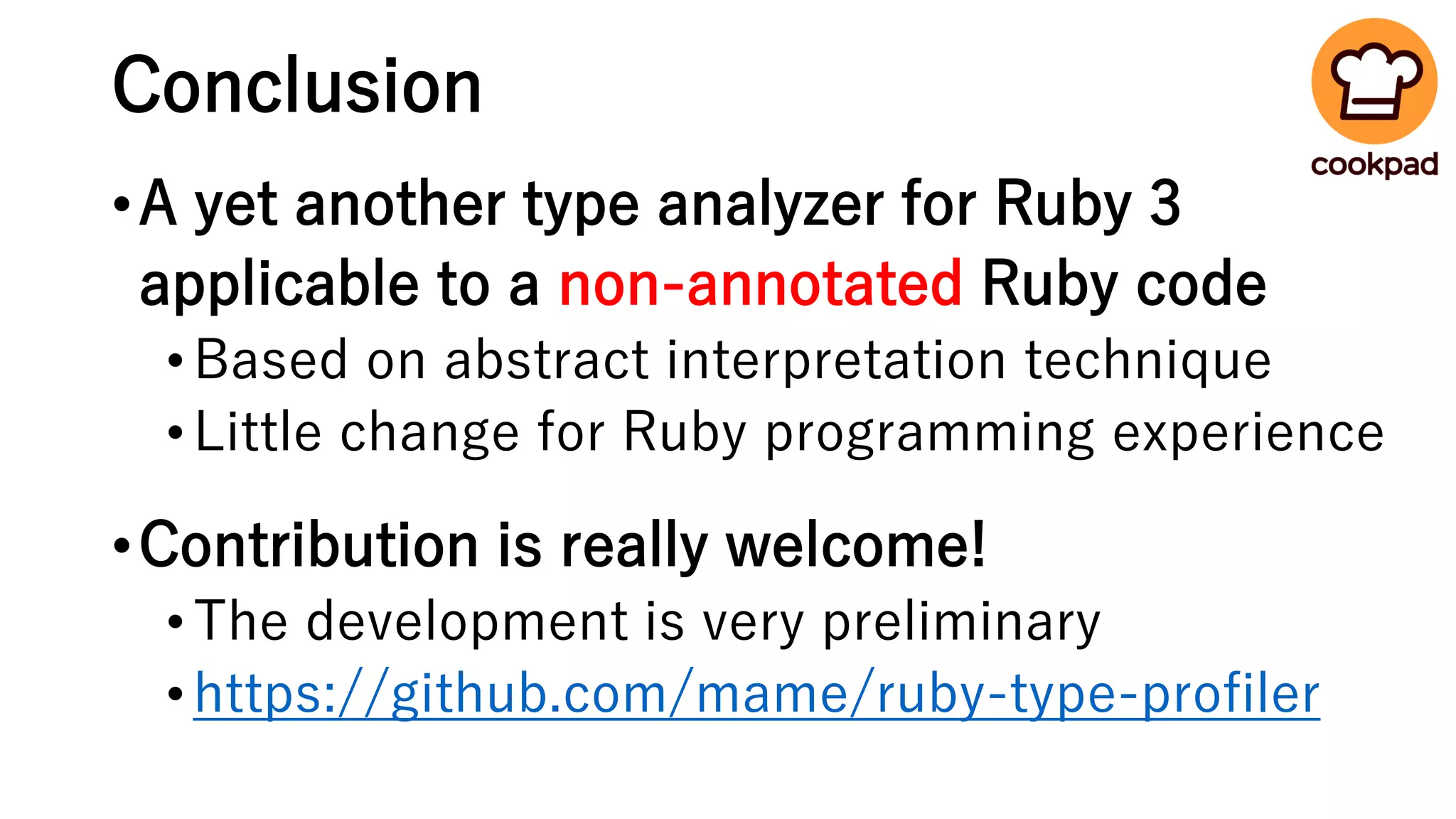 Conclusion
•A yet another type analyzer for Ruby 3
applicable to a non-annotated Ruby code
•Based on abstract interpretation technique
•Little change for Ruby programming experience
•Contribution is really welcome!
•The development is very preliminary
•https://github.com/mame/ruby-type-profiler
 