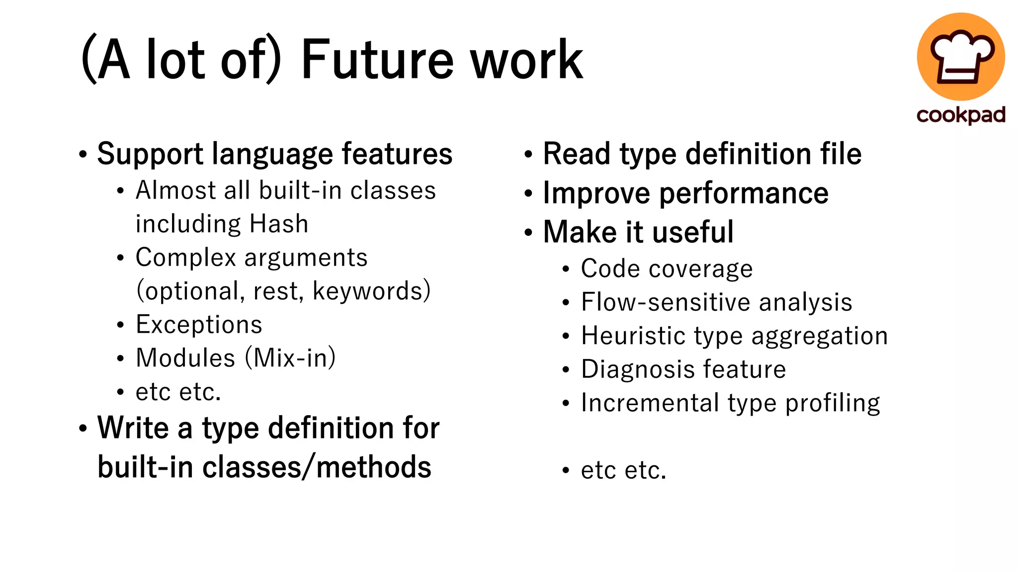(A lot of) Future work
• Support language features
• Almost all built-in classes
including Hash
• Complex arguments
(optional, rest, keywords)
• Exceptions
• Modules (Mix-in)
• etc etc.
• Write a type definition for
built-in classes/methods
• Read type definition file
• Improve performance
• Make it useful
• Code coverage
• Flow-sensitive analysis
• Heuristic type aggregation
• Diagnosis feature
• Incremental type profiling
• etc etc.
 