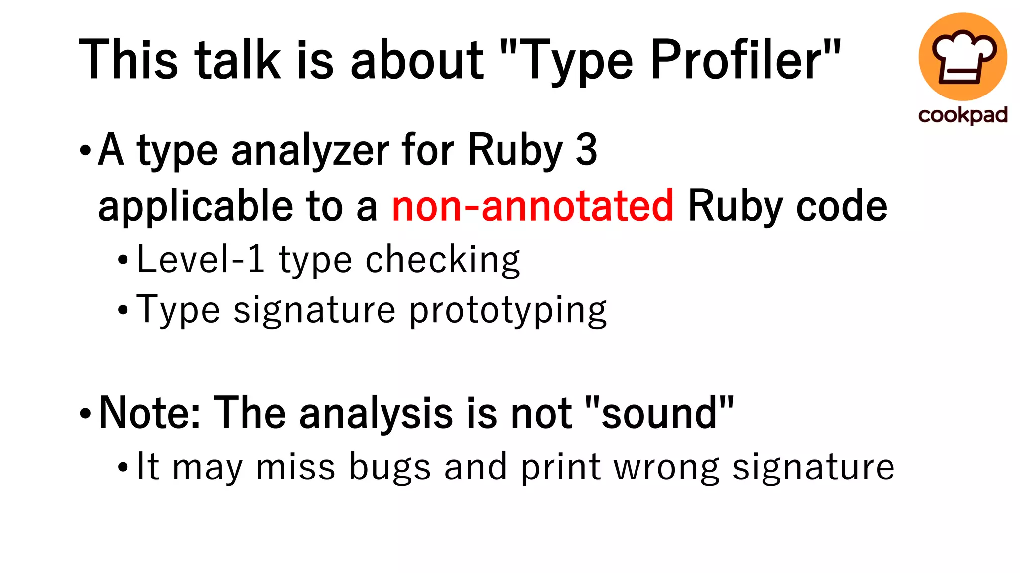This talk is about "Type Profiler"
•A type analyzer for Ruby 3
applicable to a non-annotated Ruby code
•Level-1 type checking
•Type signature prototyping
•Note: The analysis is not "sound"
•It may miss bugs and print wrong signature
 