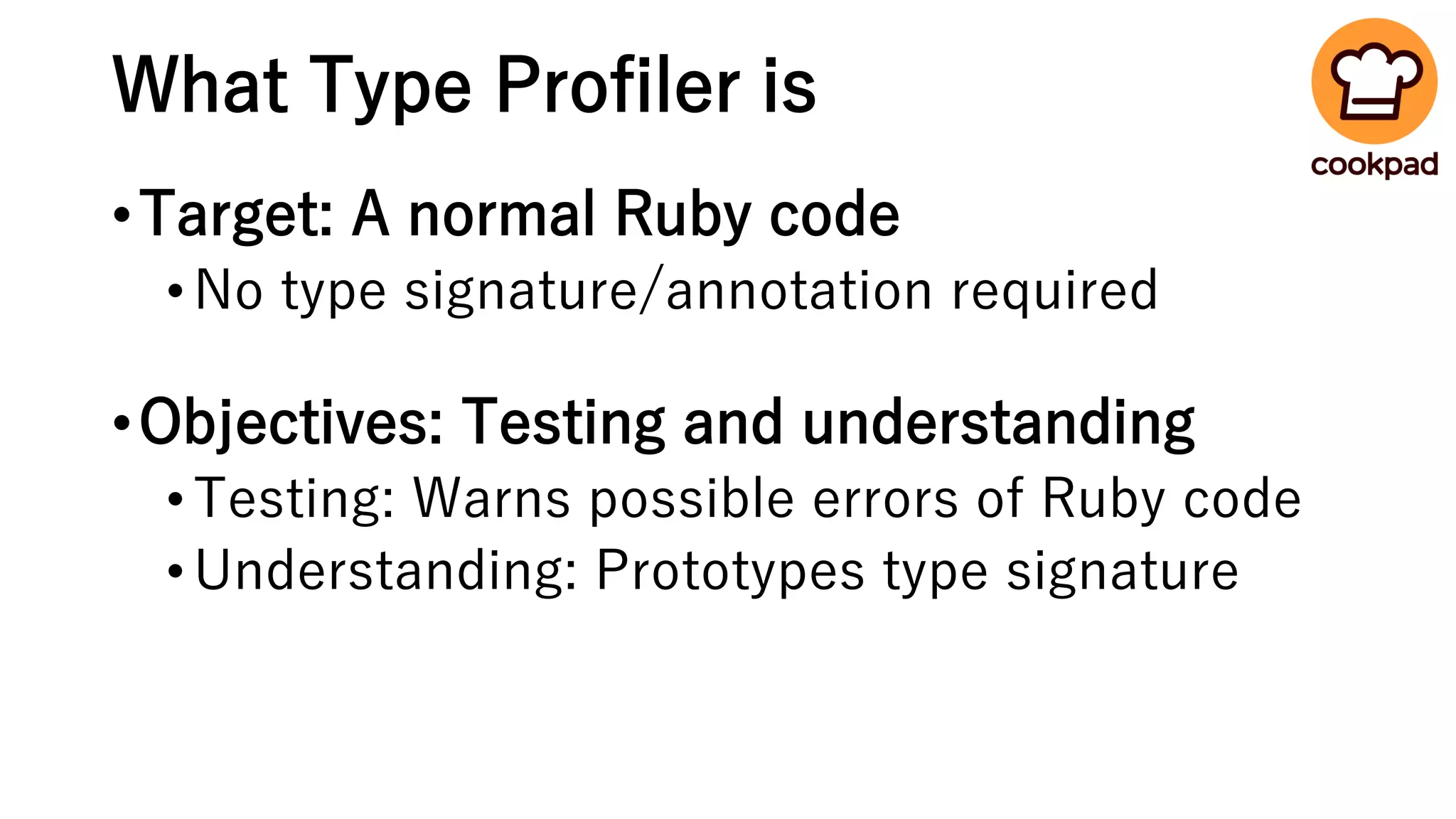 What Type Profiler is
•Target: A normal Ruby code
•No type signature/annotation required
•Objectives: Testing and understanding
•Testing: Warns possible errors of Ruby code
•Understanding: Prototypes type signature
 