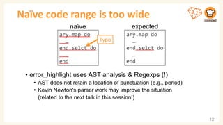 ary.map do
…
end.selct do
…
end
Naïve code range is too wide
• error_highlight uses AST analysis & Regexps (!)
• AST does not retain a location of punctuation (e.g., period)
• Kevin Newton's parser work may improve the situation
(related to the next talk in this session!)
12
ary.map do
…
end.selct do
…
end
expected
ary.map do
…
end.selct do
…
end
naïve
Typo
 