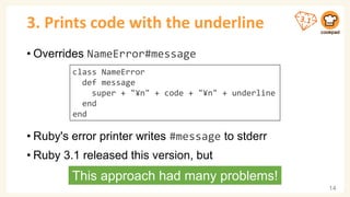 3. Prints code with the underline
• Overrides NameError#message
• Ruby's error printer writes #message to stderr
• Ruby 3.1 released this version, but
14
class NameError
def message
super + "¥n" + code + "¥n" + underline
end
end
This approach had many problems!
 