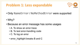 Problem 1: Less expandable
• Only NameError / NoMethodError were supported
• Why?
• Because an error message has some usages
• A. To show an error trace
• B. To test error-handling code
• C. To log an error
• error_highlight breaks B and C
16
 