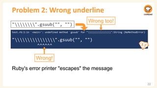 Problem 2: Wrong underline
Ruby's error printer "escapes" the message
22
test.rb:1:in `<main>': undefined method `gsuub' for " ⃥ ⃥ ⃥ ⃥ ⃥ ⃥ ⃥ ⃥ ⃥ ⃥ ⃥ ⃥ ⃥ ⃥ ⃥ ⃥":String (NoMethodError)
" ⃥ ⃥ ⃥ ⃥ ⃥ ⃥ ⃥ ⃥ ⃥ ⃥ ⃥ ⃥ ⃥ ⃥ ⃥ ⃥".gsuub("", "")
^^^^^^
" ⃥ ⃥ ⃥ ⃥ ⃥ ⃥ ⃥ ⃥".gsuub("", "")
Wrong!
Wrong too!
 