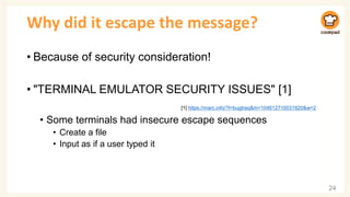 Why did it escape the message?
• Because of security consideration!
• "TERMINAL EMULATOR SECURITY ISSUES" [1]
• Some terminals had insecure escape sequences
• Create a file
• Input as if a user typed it
24
[1] https://marc.info/?l=bugtraq&m=104612710031920&w=2
 