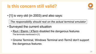 Is this concern still valid?
• [1] is very old (in 2003) and also says:
• Surveyed the current situation
• Rxvt / Eterm / XTerm disabled the dangerous features
The terminals mentioned in [1]
• Gnome Terminal, Windows Terminal and iTerm2 don't support
the dangerous features
25
The responsibility should rest on the actual terminal emulator
 