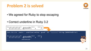 Problem 2 is solved
• We agreed for Ruby to stop escaping
• Correct underline in Ruby 3.2
26
test.rb:1:in `<main>': undefined method `gsuub' for " ⃥ ⃥ ⃥ ⃥ ⃥ ⃥ ⃥ ⃥":String (NoMethodError)
" ⃥ ⃥ ⃥ ⃥ ⃥ ⃥ ⃥ ⃥".gsuub("", "")
^^^^^^
" ⃥ ⃥ ⃥ ⃥ ⃥ ⃥ ⃥ ⃥".gsuub("", "")
 