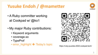 Yusuke Endoh / @mametter
• A Ruby committer working
at Cookpad w/ @ko1
• My major Ruby contributions:
• Keyword arguments
• coverage.so
• TypeProf
• error_highlight  Today's topic
3
https://ruby-puzzles-2022.cookpad.tech/
 