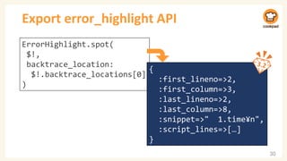 Export error_highlight API
30
ErrorHighlight.spot(
$!,
backtrace_location:
$!.backtrace_locations[0]
)
{
:first_lineno=>2,
:first_column=>3,
:last_lineno=>2,
:last_column=>8,
:snippet=>" 1.time¥n",
:script_lines=>[…]
}
 