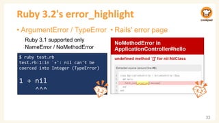 Ruby 3.2's error_highlight
• ArgumentError / TypeError
Ruby 3.1 supported only
NameError / NoMethodError
33
$ ruby test.rb
test.rb:1:in `+': nil can't be
coerced into Integer (TypeError)
1 + nil
^^^
• Rails' error page
 