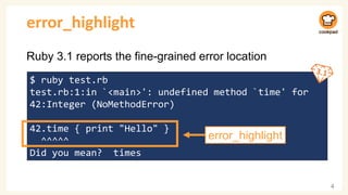 error_highlight
Ruby 3.1 reports the fine-grained error location
4
$ ruby test.rb
test.rb:1:in `<main>': undefined method `time' for
42:Integer (NoMethodError)
42.time { print "Hello" }
^^^^^
Did you mean? times
error_highlight
 