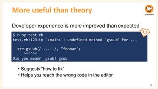 More useful than theory
Developer experience is more improved than expected
• Suggests "how to fix"
• Helps you reach the wrong code in the editor
6
$ ruby test.rb
test.rb:123:in `<main>': undefined method `gsuub' for ...
str.gsuub(/....../, "foobar")
^^^^^^
Did you mean? gsub! gsub
 