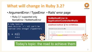 What will change in Ruby 3.2?
• ArgumentError / TypeError
• Ruby 3.1 supported only
NameError / NoMethodError
7
$ ruby test.rb
test.rb:1:in `+': nil can't be
coerced into Integer (TypeError)
1 + nil
^^^
Today's topic: the road to achieve them
• Rails' error page
 