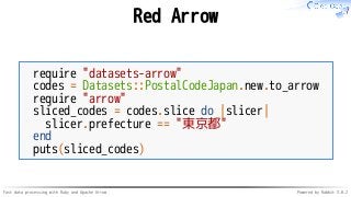 Fast data processing with Ruby and Apache Arrow Powered by Rabbit 3.0.2
Red Arrow
require "datasets-arrow"
codes = Datasets::PostalCodeJapan.new.to_arrow
require "arrow"
sliced_codes = codes.slice do |slicer|
slicer.prefecture == "東京都"
end
puts(sliced_codes)
 