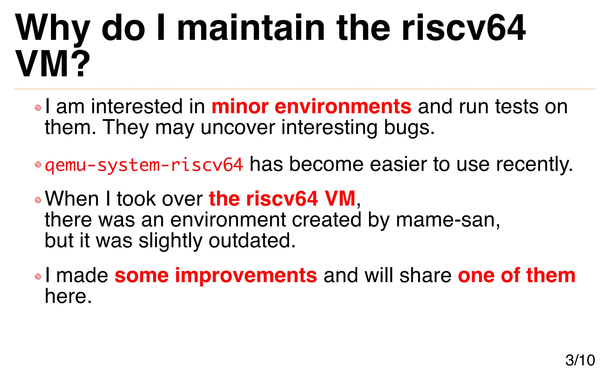 Why do I maintain the riscv64
VM?
I am interested in minor environments and run tests on
them. They may uncover interesting bugs.
qemu-system-riscv64 has become easier to use recently.
When I took over the riscv64 VM,
there was an environment created by mame-san,
but it was slightly outdated.
I made some improvements and will share one of them
here.
3/10
 