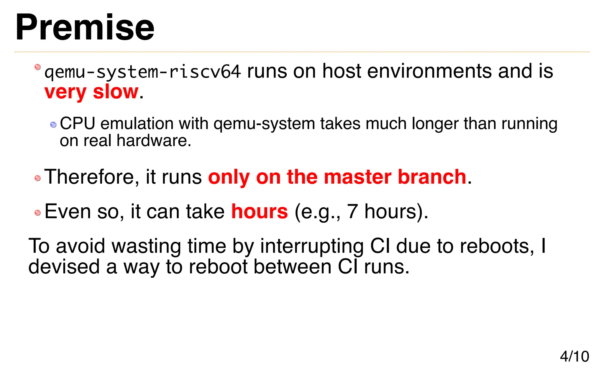 Premise
qemu-system-riscv64 runs on host environments and is
very slow.
CPU emulation with qemu-system takes much longer than running
on real hardware.
Therefore, it runs only on the master branch.
Even so, it can take hours (e.g., 7 hours).
To avoid wasting time by interrupting CI due to reboots, I
devised a way to reboot between CI runs.
4/10
 