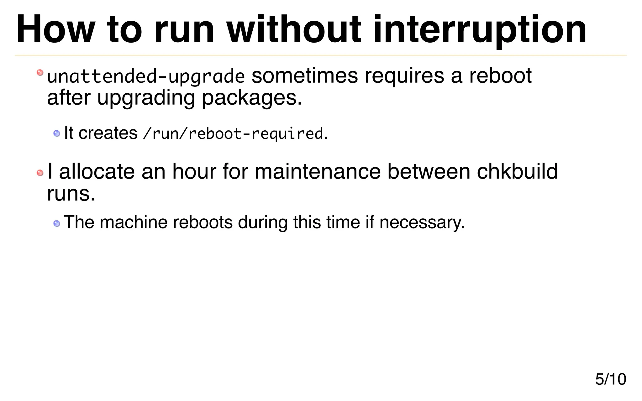 How to run without interruption
unattended-upgrade sometimes requires a reboot
after upgrading packages.
It creates /run/reboot-required.
I allocate an hour for maintenance between chkbuild
runs.
The machine reboots during this time if necessary.
5/10
 