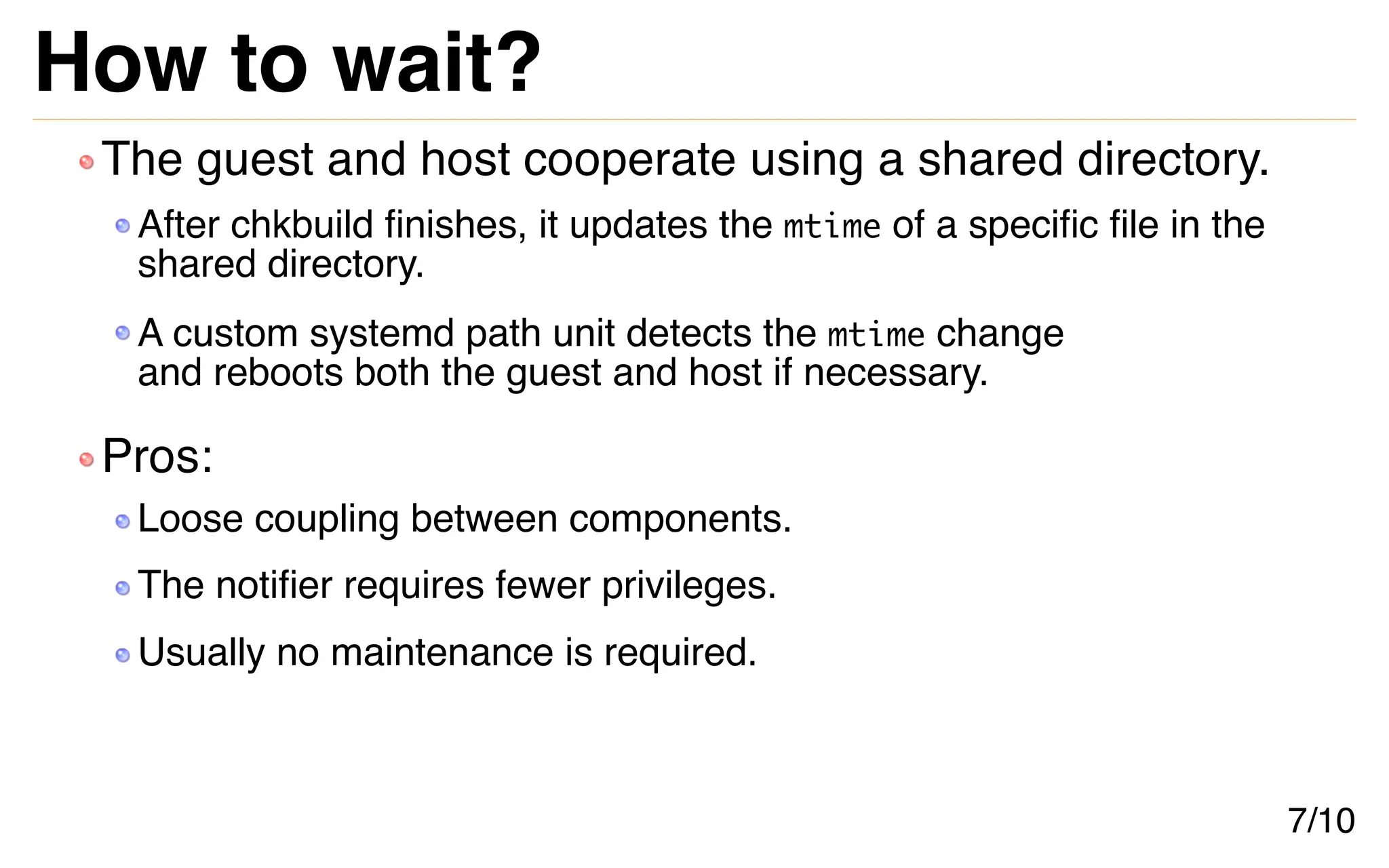 How to wait?
The guest and host cooperate using a shared directory.
After chkbuild finishes, it updates the mtime of a specific file in the
shared directory.
A custom systemd path unit detects the mtime change
and reboots both the guest and host if necessary.
Pros:
Loose coupling between components.
The notifier requires fewer privileges.
Usually no maintenance is required.
7/10
 