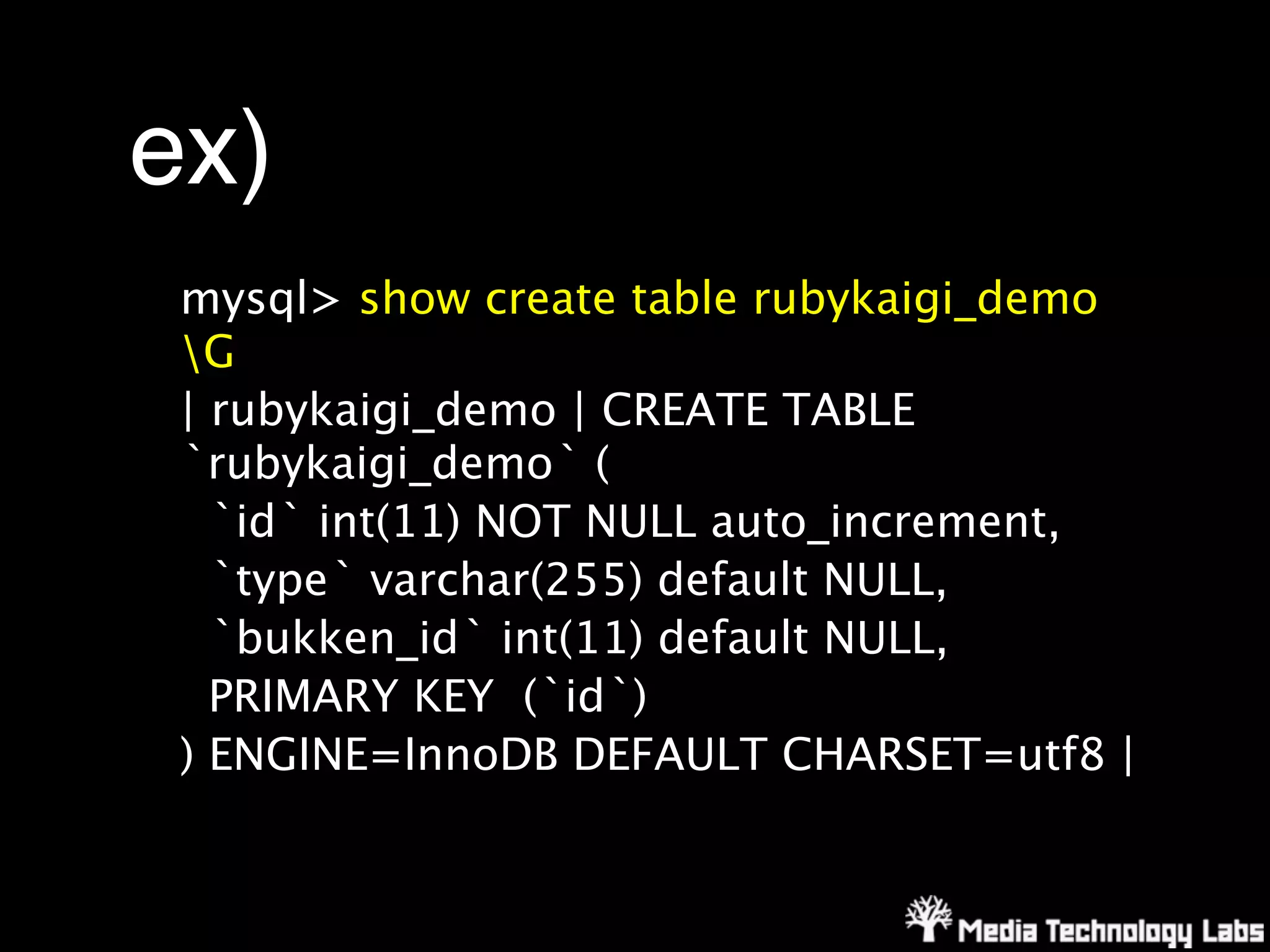 ex)
 mysql> show create table rubykaigi_demo
 G
 | rubykaigi_demo | CREATE TABLE
 `rubykaigi_demo` (
   `id` int(11) NOT NULL auto_increment,
   `type` varchar(255) default NULL,
   `bukken_id` int(11) default NULL,
   PRIMARY KEY (`id`)
 ) ENGINE=InnoDB DEFAULT CHARSET=utf8 |
 
