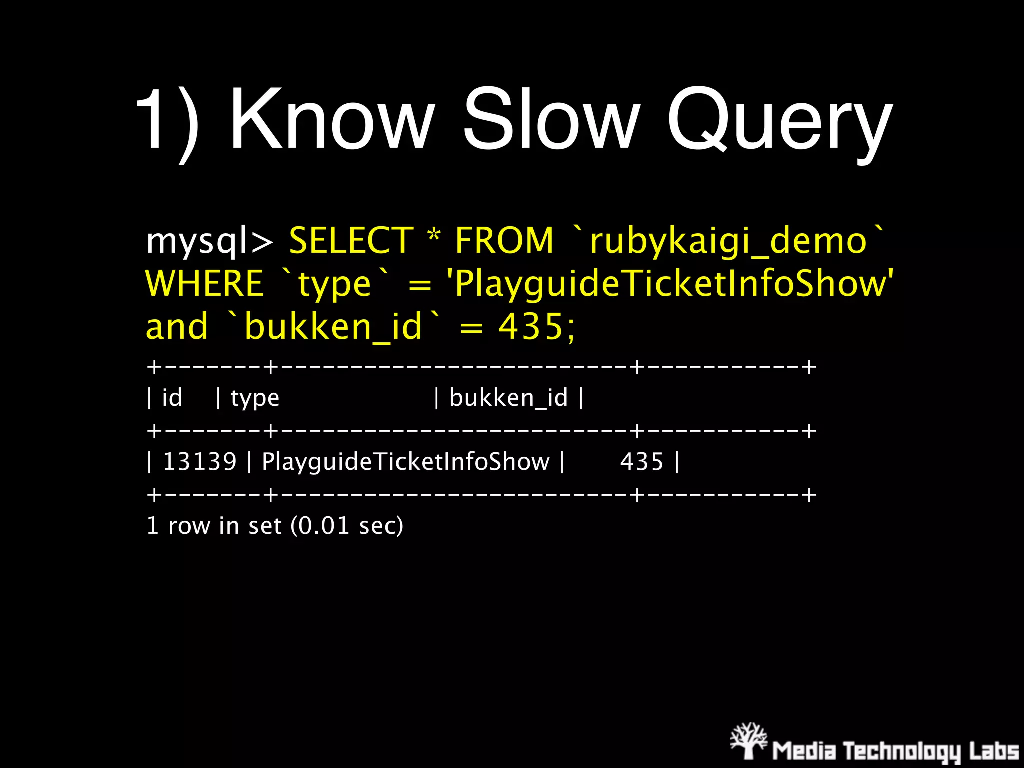 1) Know Slow Query
mysql> SELECT * FROM `rubykaigi_demo`
WHERE `type` = 'PlayguideTicketInfoShow'
and `bukken_id` = 435;
+-------+-------------------------+-----------+
| id | type             | bukken_id |
+-------+-------------------------+-----------+
| 13139 | PlayguideTicketInfoShow |   435 |
+-------+-------------------------+-----------+
1 row in set (0.01 sec)
 