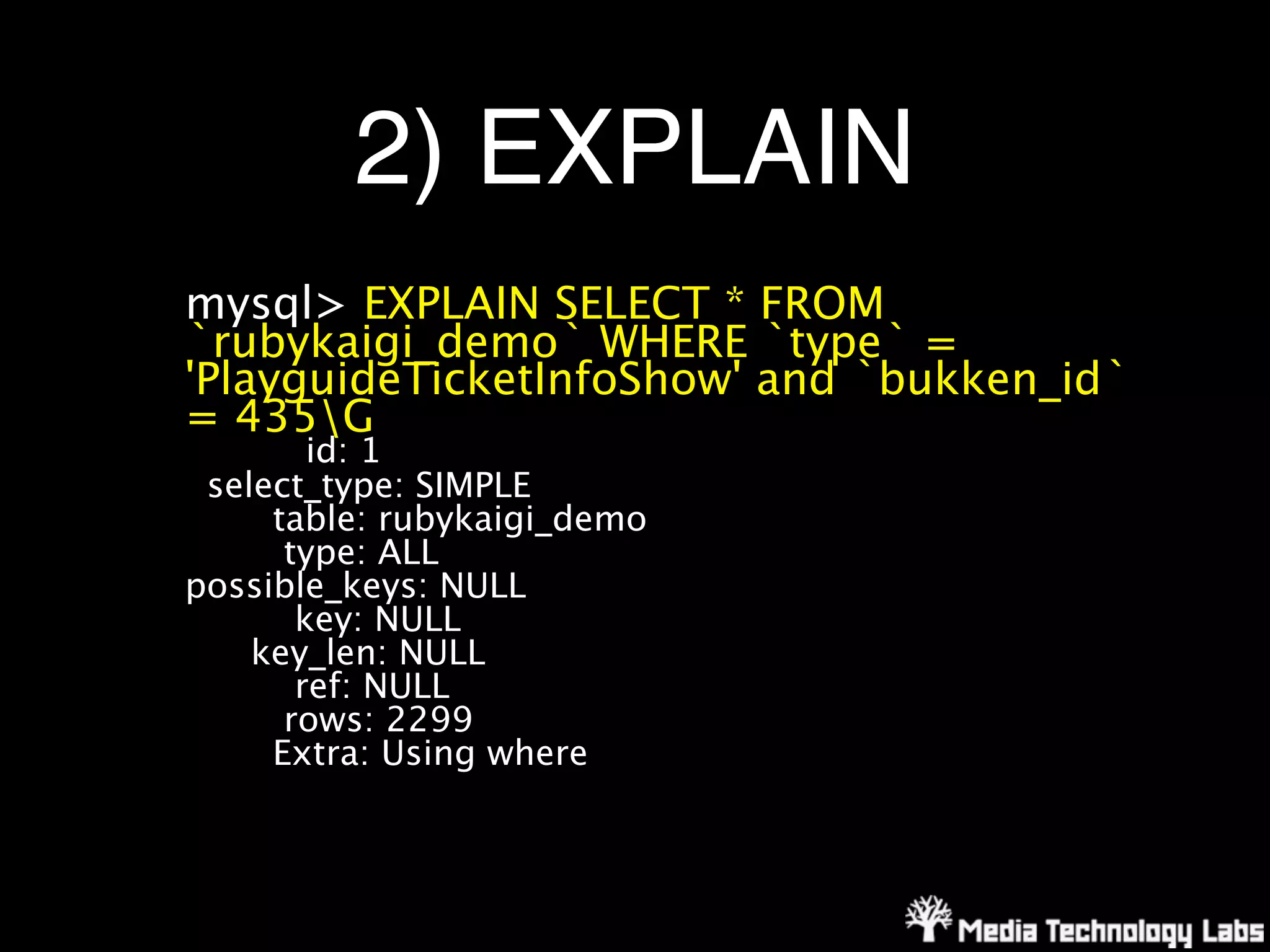 2) EXPLAIN
mysql> EXPLAIN SELECT * FROM
`rubykaigi_demo` WHERE `type` =
'PlayguideTicketInfoShow' and `bukken_id`
= 435G
        id: 1
 select_type: SIMPLE
     table: rubykaigi_demo
      type: ALL
possible_keys: NULL
       key: NULL
    key_len: NULL
       ref: NULL
      rows: 2299
     Extra: Using where
 