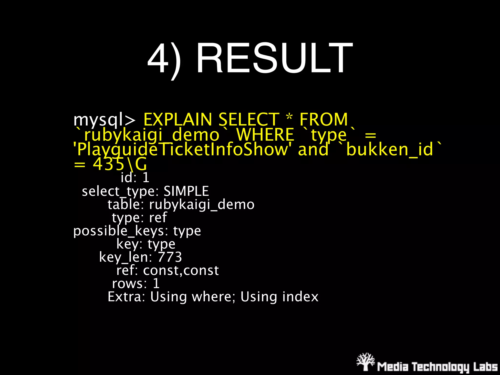 4) RESULT
mysql> EXPLAIN SELECT * FROM
`rubykaigi_demo` WHERE `type` =
'PlayguideTicketInfoShow' and `bukken_id`
= 435G
        id: 1
 select_type: SIMPLE
     table: rubykaigi_demo
      type: ref
possible_keys: type
       key: type
    key_len: 773
       ref: const,const
      rows: 1
     Extra: Using where; Using index
 