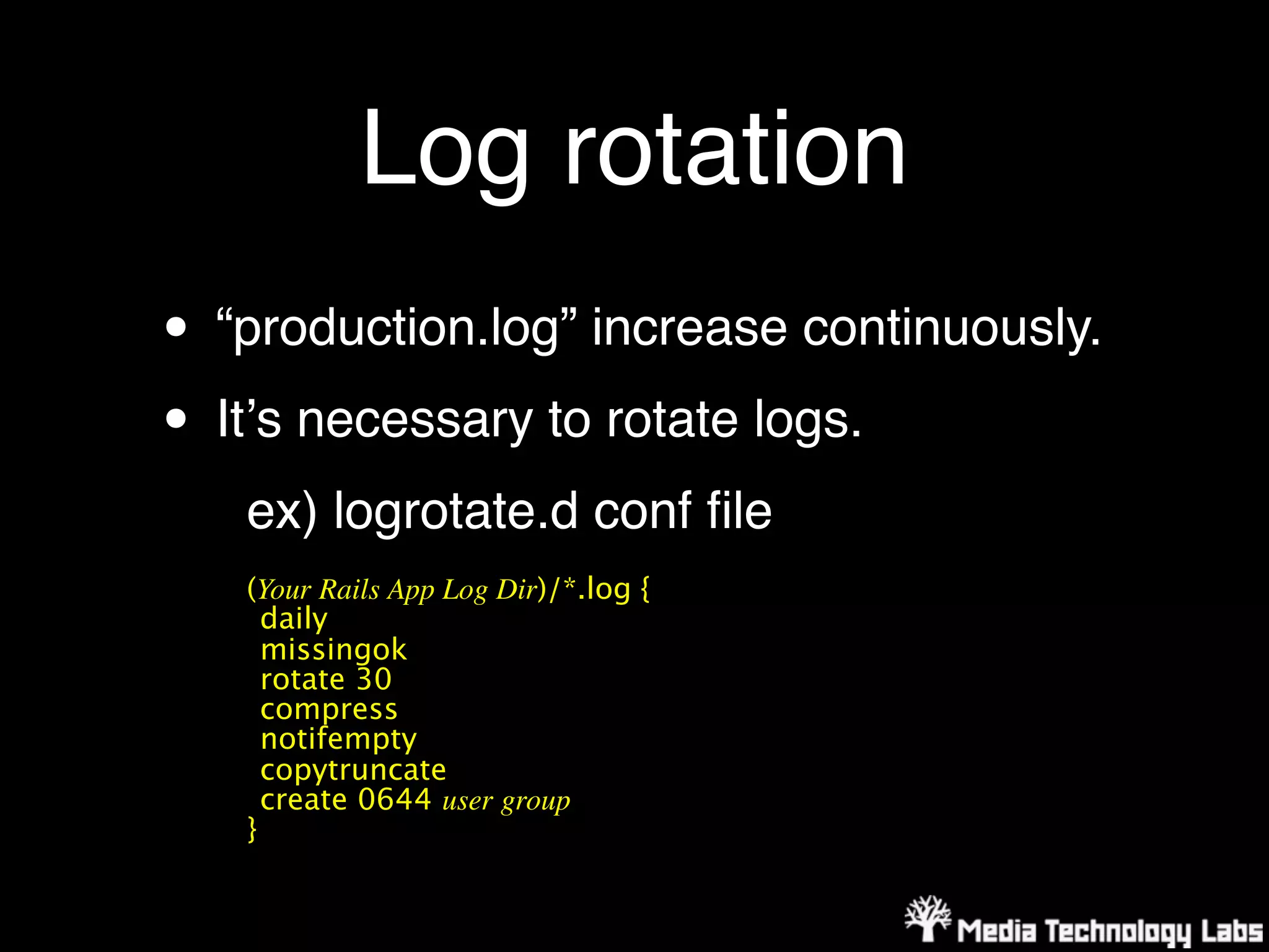 Log rotation
• “production.log” increase continuously.
• Itʼs necessary to rotate logs.
   ex) logrotate.d conf ﬁle
   (Your Rails App Log Dir)/*.log {
     daily
     missingok
     rotate 30
     compress
     notifempty
     copytruncate
     create 0644 user group
   }
 