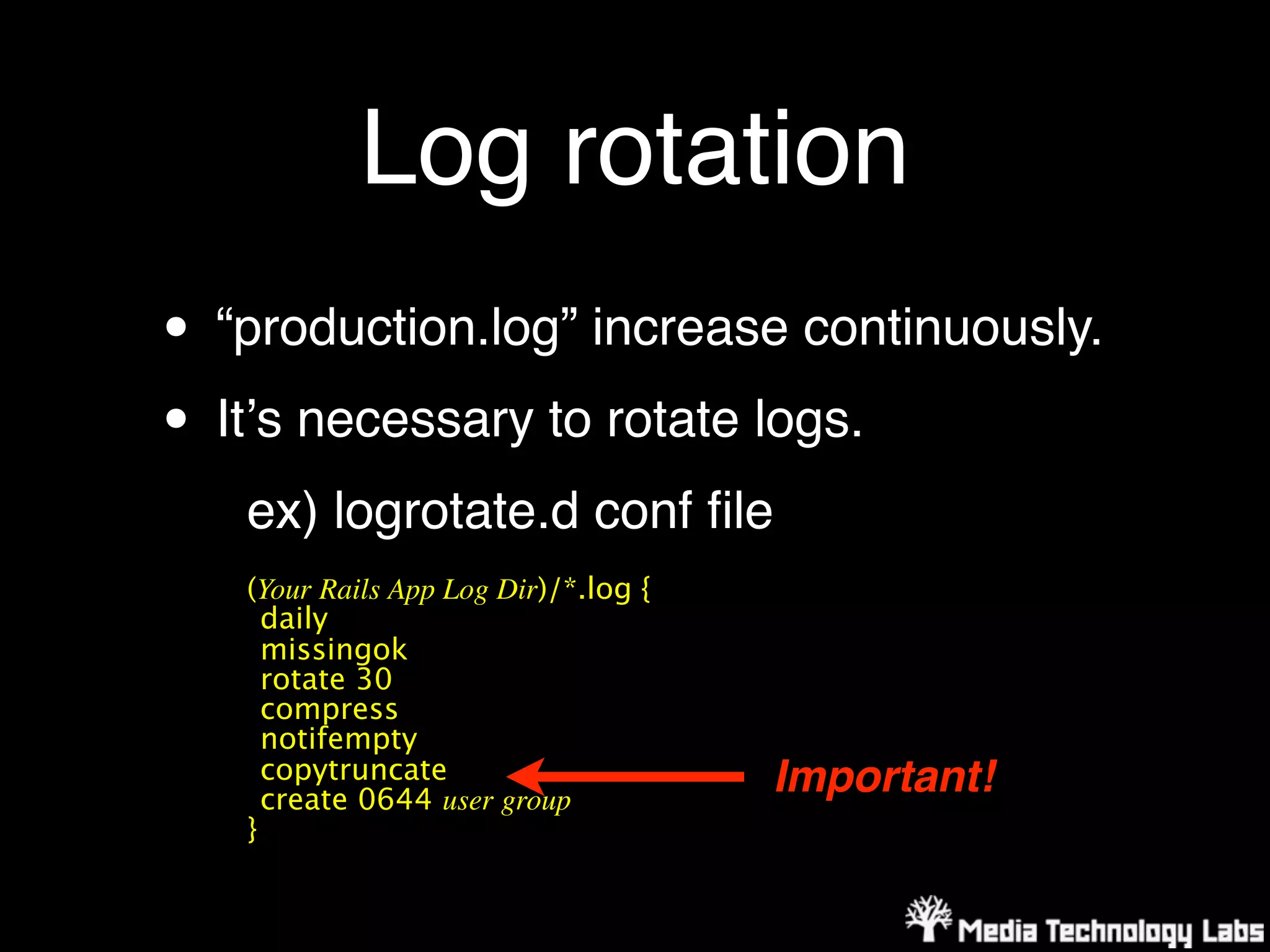 Log rotation
• “production.log” increase continuously.
• Itʼs necessary to rotate logs.
   ex) logrotate.d conf ﬁle
   (Your Rails App Log Dir)/*.log {
     daily
     missingok
     rotate 30
     compress
     notifempty
     copytruncate                     Important!
     create 0644 user group
   }
 