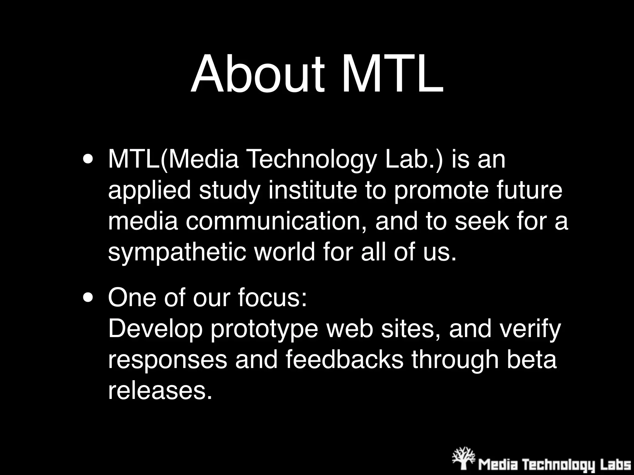 About MTL
• MTL(Media Technology Lab.) is an
  applied study institute to promote future
  media communication, and to seek for a
  sympathetic world for all of us.

• One of our focus:
  Develop prototype web sites, and verify
  responses and feedbacks through beta
  releases.
 