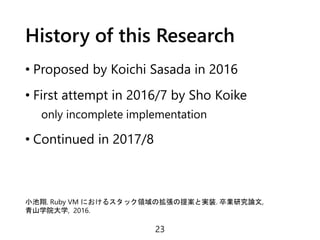 History of this Research
• Proposed by Koichi Sasada in 2016
• First attempt in 2016/7 by Sho Koike
only incomplete implementation
• Continued in 2017/8
23
小池翔. Ruby VM におけるスタック領域の拡張の提案と実装. 卒業研究論文,
青山学院大学, 2016.
 