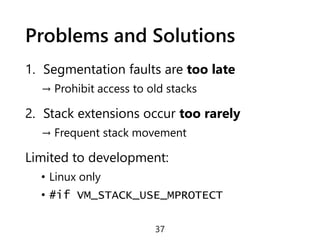 Problems and Solutions
1. Segmentation faults are too late
→ Prohibit access to old stacks
2. Stack extensions occur too rarely
→ Frequent stack movement
Limited to development:
• Linux only
• #if VM_STACK_USE_MPROTECT
37
 