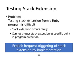 Testing Stack Extension
• Problem:
Testing stack extension from a Ruby
program is difficult
• Stack extension occurs rarely
• Cannot trigger stack extension at specific point
in program execution
39
Explicit frequent triggering of stack
extension by implementation
 