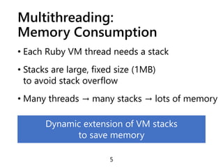 Multithreading:
Memory Consumption
• Each Ruby VM thread needs a stack
• Stacks are large, fixed size (1MB)
to avoid stack overflow
• Many threads → many stacks → lots of memory
5
Dynamic extension of VM stacks
to save memory
 
