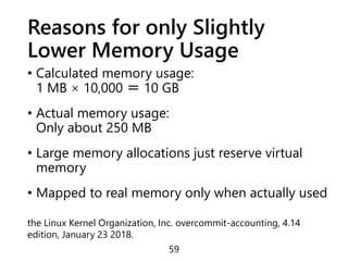 Reasons for only Slightly
Lower Memory Usage
• Calculated memory usage:
1 MB × 10,000 ＝ 10 GB
• Actual memory usage:
Only about 250 MB
• Large memory allocations just reserve virtual
memory
• Mapped to real memory only when actually used
59
the Linux Kernel Organization, Inc. overcommit-accounting, 4.14
edition, January 23 2018.
 