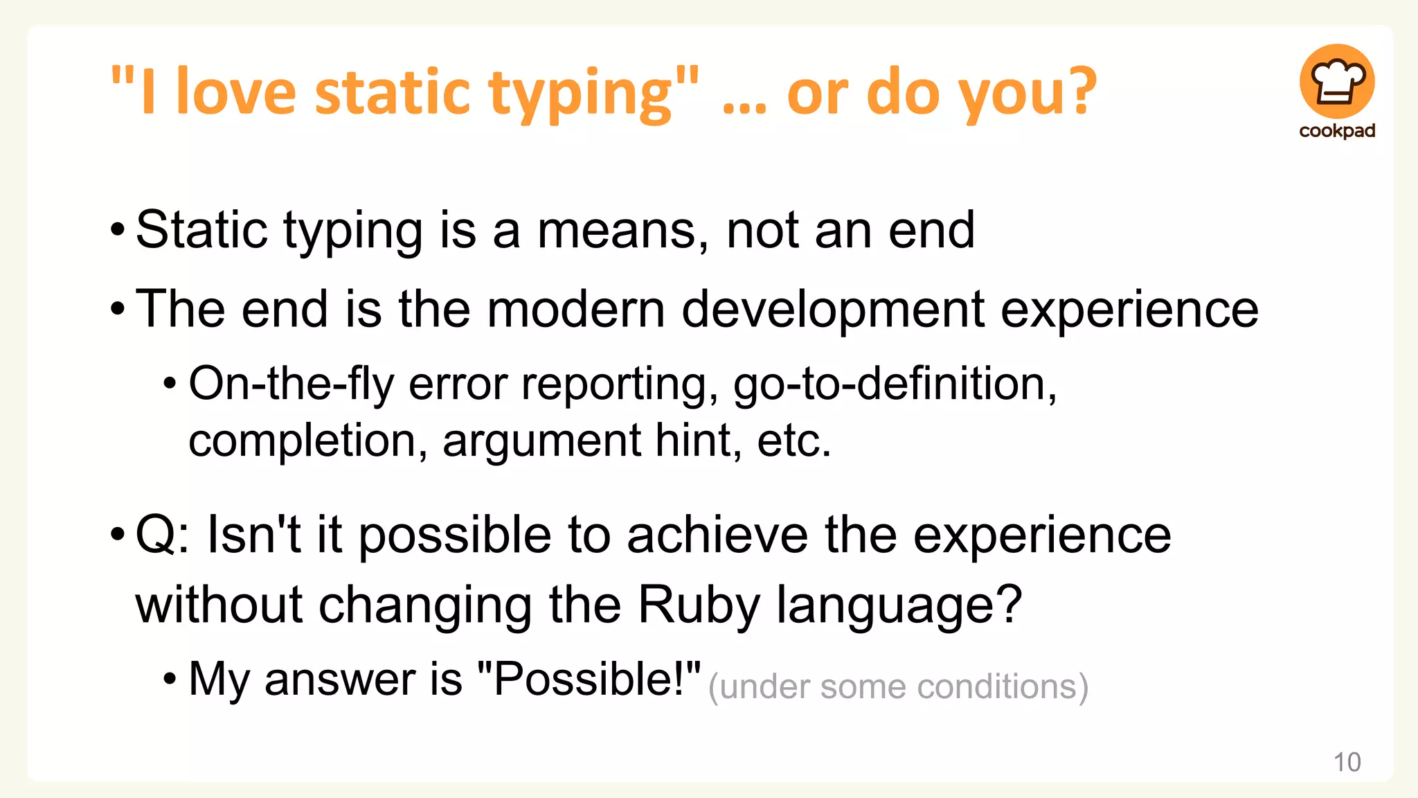 "I love static typing" … or do you?
•Static typing is a means, not an end
•The end is the modern development experience
• On-the-fly error reporting, go-to-definition,
completion, argument hint, etc.
•Q: Isn't it possible to achieve the experience
without changing the Ruby language?
• My answer is "Possible!"
10
(under some conditions)
 