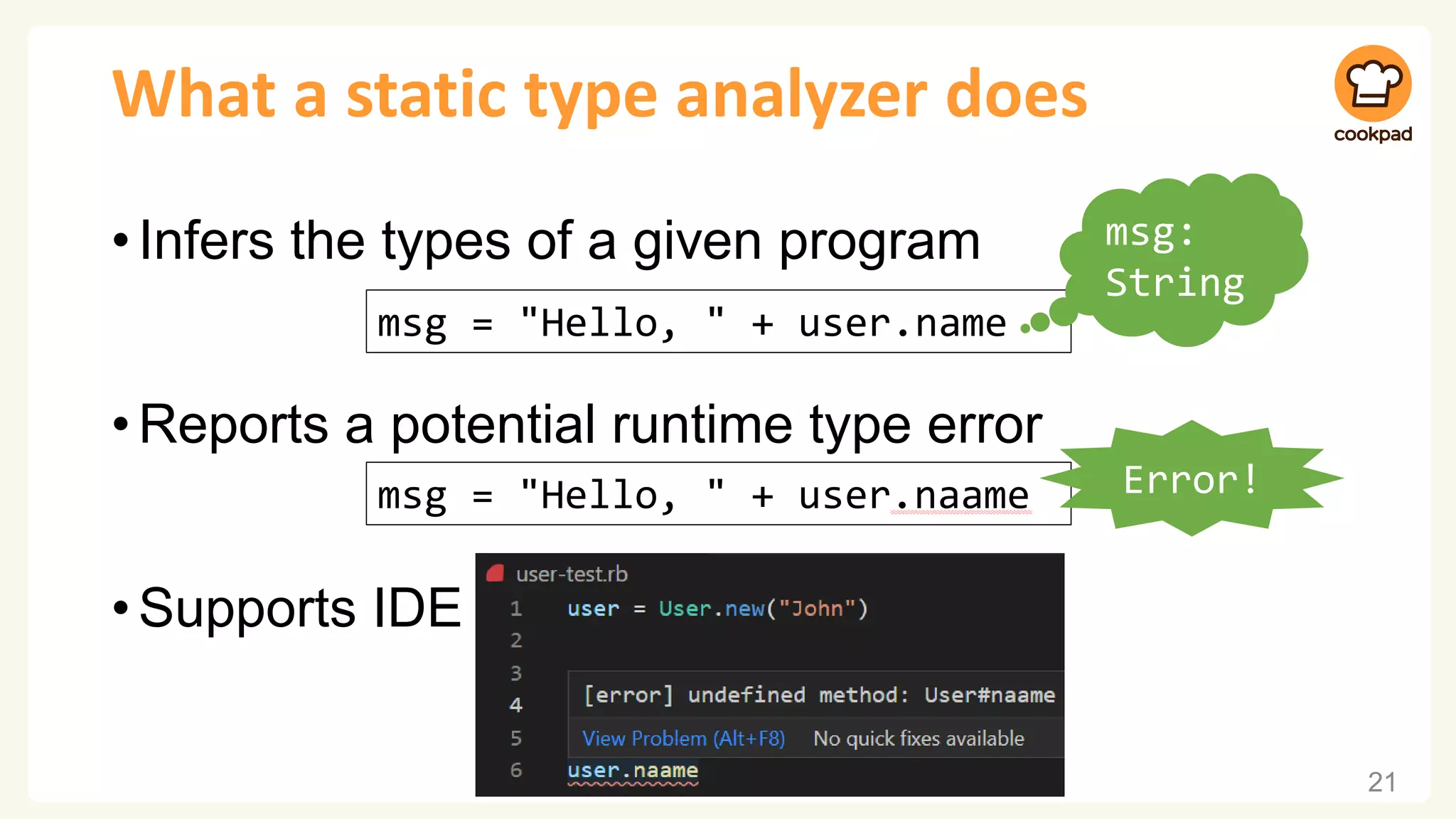 What a static type analyzer does
•Infers the types of a given program
•Reports a potential runtime type error
•Supports IDE
21
msg = "Hello, " + user.name
msg:
String
msg = "Hello, " + user.naame Error!
 