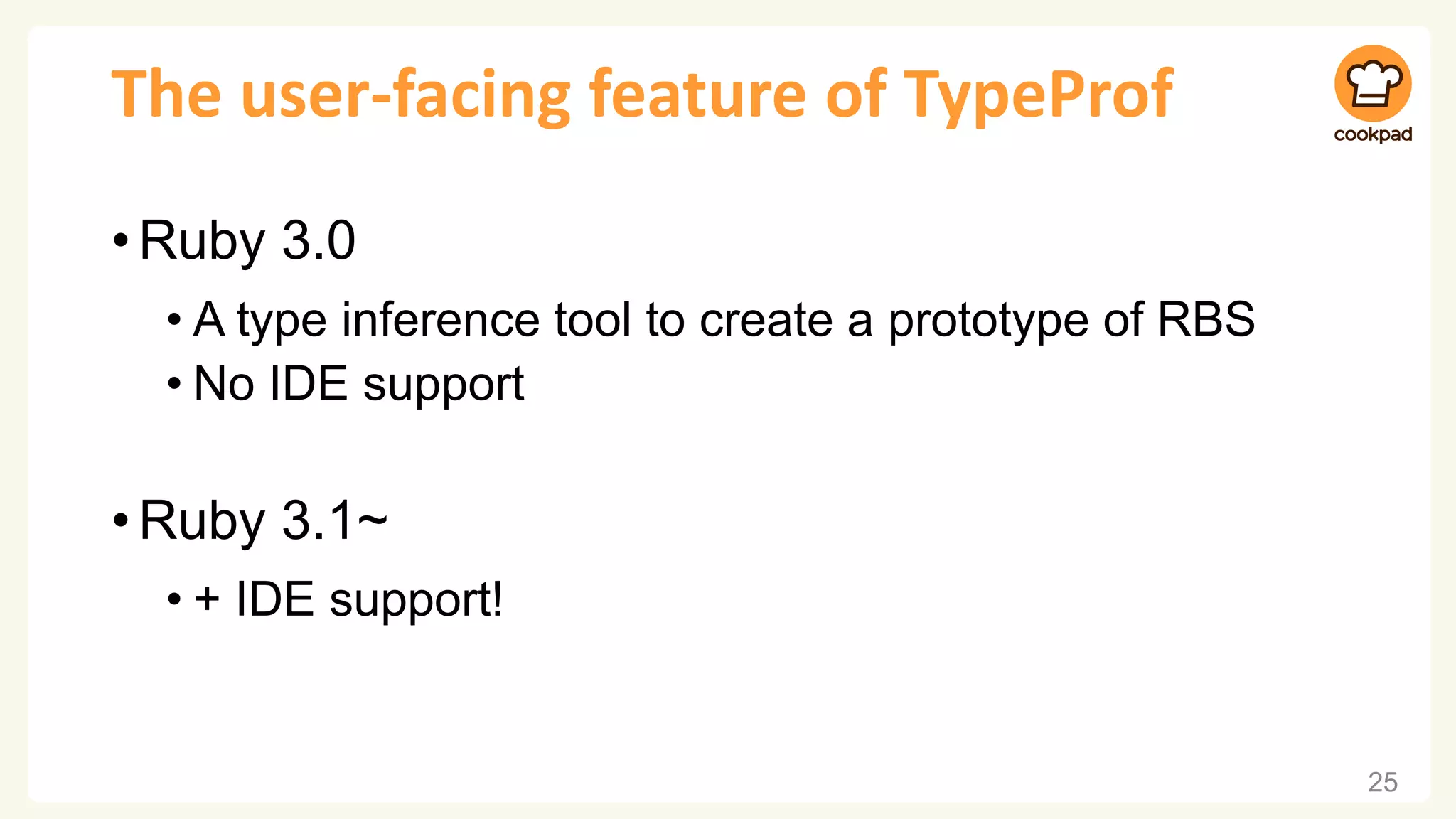 The user-facing feature of TypeProf
•Ruby 3.0
• A type inference tool to create a prototype of RBS
• No IDE support
•Ruby 3.1~
• + IDE support!
25
 